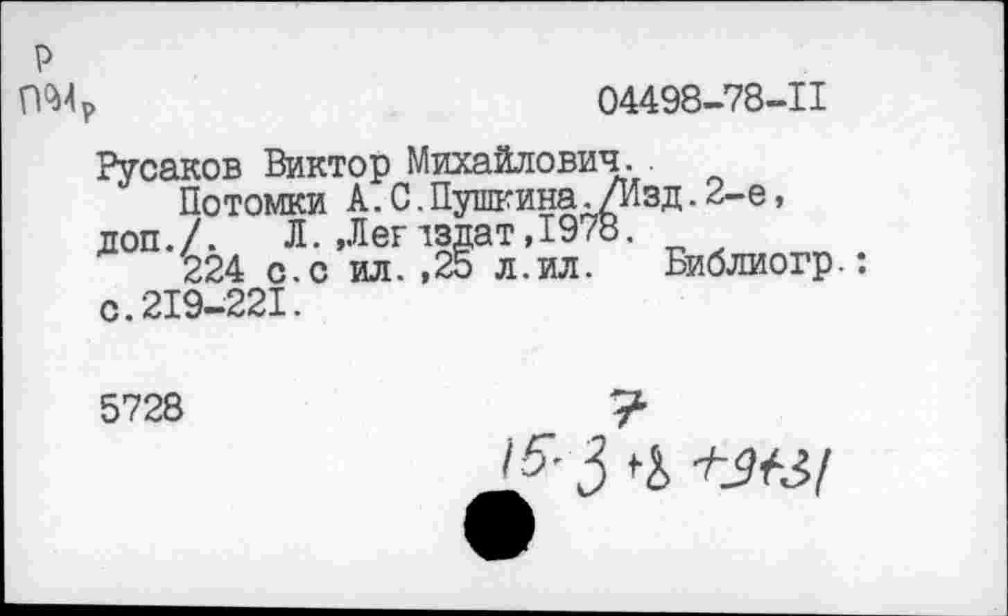 ﻿04498-78-11
р
Русаков Виктор Михайлович.
Потомки А.С.Пушкина./Изд.2-е, доп./. Л. ,Легтздат,1978.
224 с.с ил. ,25 л.ил. Библиогр.: с. 219-221.
5728
7
1^3